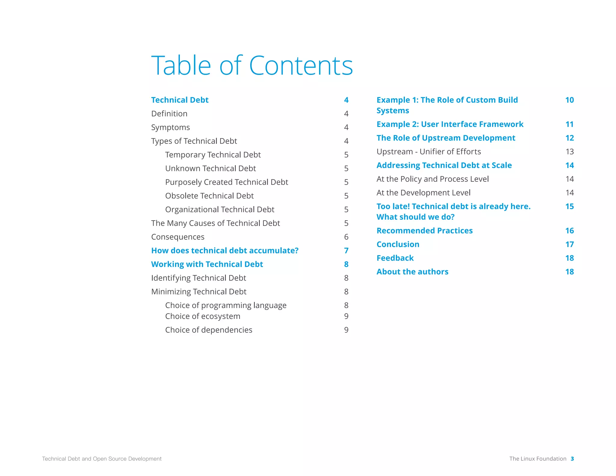 The Linux Foundation 3
Technical Debt and Open Source Development
Table of Contents
Technical Debt 4
Definition 4
Symptoms 4
Types of Technical Debt 4
Temporary Technical Debt 5
Unknown Technical Debt 5
Purposely Created Technical Debt 5
Obsolete Technical Debt 5
Organizational Technical Debt 5
The Many Causes of Technical Debt 5
Consequences 6
How does technical debt accumulate? 7
Working with Technical Debt 8
Identifying Technical Debt 8
Minimizing Technical Debt 8
Choice of programming language 8
Choice of ecosystem 9
Choice of dependencies 9
Example 1: The Role of Custom Build 10
Systems
Example 2: User Interface Framework 11
The Role of Upstream Development 12
Upstream - Unifier of Efforts 13
Addressing Technical Debt at Scale 14
At the Policy and Process Level 14
At the Development Level 14
Too late! Technical debt is already here. 15
What should we do?
Recommended Practices 16
Conclusion 17
Feedback 18
About the authors 18
 