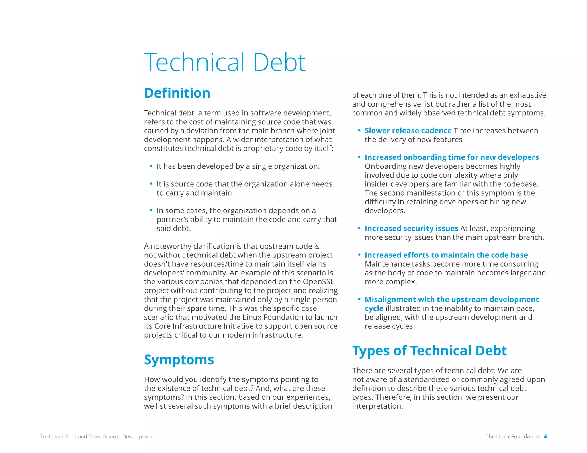 The Linux Foundation 4
Technical Debt and Open Source Development
Technical Debt
Definition
Technical debt, a term used in software development,
refers to the cost of maintaining source code that was
caused by a deviation from the main branch where joint
development happens. A wider interpretation of what
constitutes technical debt is proprietary code by itself:
• It has been developed by a single organization.
• It is source code that the organization alone needs
to carry and maintain.
• In some cases, the organization depends on a
partner’s ability to maintain the code and carry that
said debt.
A noteworthy clarification is that upstream code is
not without technical debt when the upstream project
doesn’t have resources/time to maintain itself via its
developers’ community. An example of this scenario is
the various companies that depended on the OpenSSL
project without contributing to the project and realizing
that the project was maintained only by a single person
during their spare time. This was the specific case
scenario that motivated the Linux Foundation to launch
its Core Infrastructure Initiative to support open source
projects critical to our modern infrastructure.
Symptoms
How would you identify the symptoms pointing to
the existence of technical debt? And, what are these
symptoms? In this section, based on our experiences,
we list several such symptoms with a brief description
of each one of them. This is not intended as an exhaustive
and comprehensive list but rather a list of the most
common and widely observed technical debt symptoms.
• Slower release cadence Time increases between
the delivery of new features
• Increased onboarding time for new developers
Onboarding new developers becomes highly
involved due to code complexity where only
insider developers are familiar with the codebase.
The second manifestation of this symptom is the
difficulty in retaining developers or hiring new
developers.
• Increased security issues At least, experiencing
more security issues than the main upstream branch.
• Increased efforts to maintain the code base
Maintenance tasks become more time consuming
as the body of code to maintain becomes larger and
more complex.
• Misalignment with the upstream development
cycle illustrated in the inability to maintain pace,
be aligned, with the upstream development and
release cycles.
Types of Technical Debt
There are several types of technical debt. We are
not aware of a standardized or commonly agreed-upon
definition to describe these various technical debt
types. Therefore, in this section, we present our
interpretation.
 