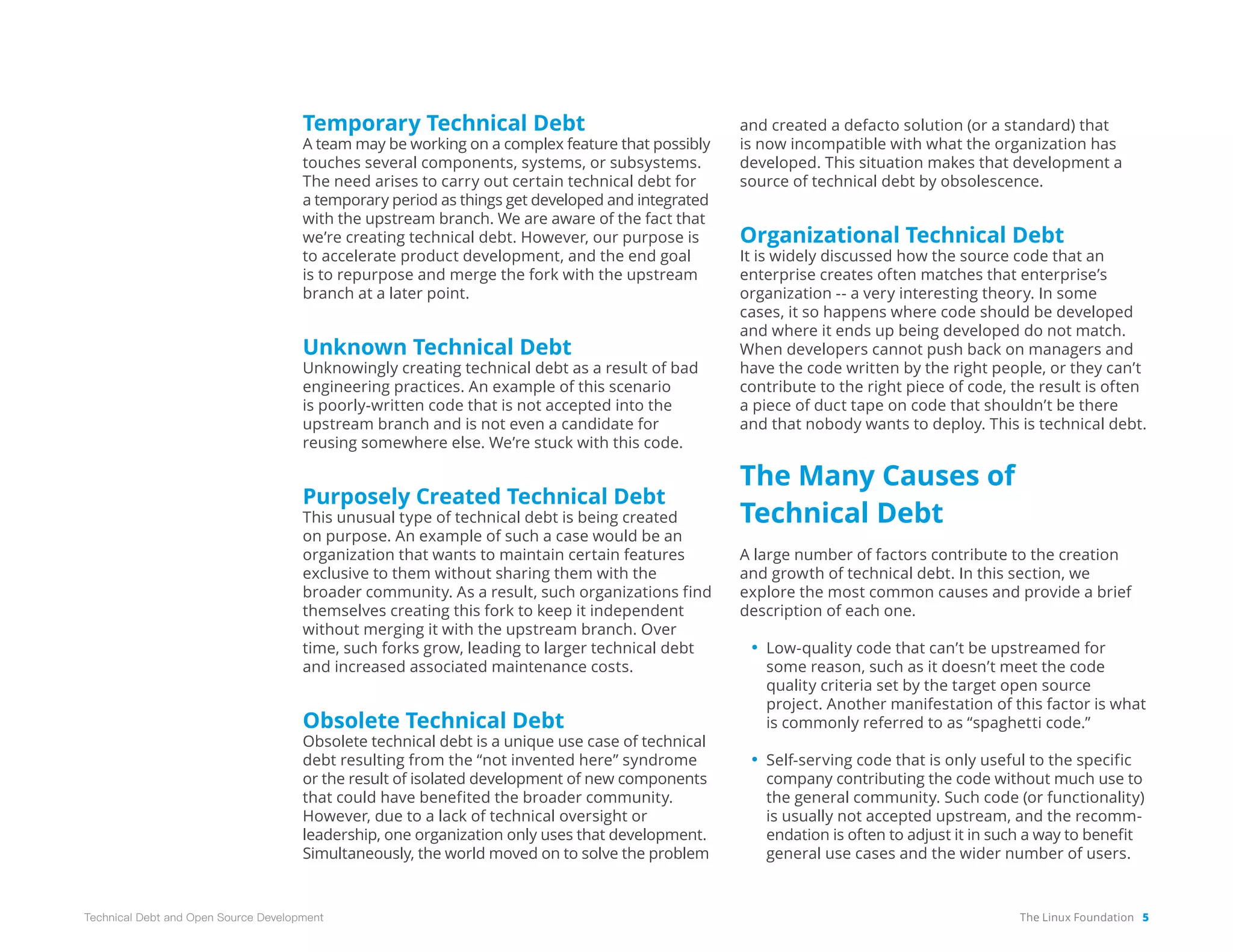 The Linux Foundation 5
Technical Debt and Open Source Development
Temporary Technical Debt
A team may be working on a complex feature that possibly
touches several components, systems, or subsystems.
The need arises to carry out certain technical debt for
a temporary period as things get developed and integrated
with the upstream branch. We are aware of the fact that
we’re creating technical debt. However, our purpose is
to accelerate product development, and the end goal
is to repurpose and merge the fork with the upstream
branch at a later point.
Unknown Technical Debt
Unknowingly creating technical debt as a result of bad
engineering practices. An example of this scenario
is poorly-written code that is not accepted into the
upstream branch and is not even a candidate for
reusing somewhere else. We’re stuck with this code.
Purposely Created Technical Debt
This unusual type of technical debt is being created
on purpose. An example of such a case would be an
organization that wants to maintain certain features
exclusive to them without sharing them with the
broader community. As a result, such organizations find
themselves creating this fork to keep it independent
without merging it with the upstream branch. Over
time, such forks grow, leading to larger technical debt
and increased associated maintenance costs.
Obsolete Technical Debt
Obsolete technical debt is a unique use case of technical
debt resulting from the “not invented here” syndrome
or the result of isolated development of new components
that could have benefited the broader community.
However, due to a lack of technical oversight or
leadership, one organization only uses that development.
Simultaneously, the world moved on to solve the problem
and created a defacto solution (or a standard) that
is now incompatible with what the organization has
developed. This situation makes that development a
source of technical debt by obsolescence.
Organizational Technical Debt
It is widely discussed how the source code that an
enterprise creates often matches that enterprise’s
organization -- a very interesting theory. In some
cases, it so happens where code should be developed
and where it ends up being developed do not match.
When developers cannot push back on managers and
have the code written by the right people, or they can’t
contribute to the right piece of code, the result is often
a piece of duct tape on code that shouldn’t be there
and that nobody wants to deploy. This is technical debt.
The Many Causes of
Technical Debt
A large number of factors contribute to the creation
and growth of technical debt. In this section, we
explore the most common causes and provide a brief
description of each one.
• Low-quality code that can’t be upstreamed for
some reason, such as it doesn’t meet the code
quality criteria set by the target open source
project. Another manifestation of this factor is what
is commonly referred to as “spaghetti code.”
• Self-serving code that is only useful to the specific
company contributing the code without much use to
the general community. Such code (or functionality)
is usually not accepted upstream, and the recomm­
endation is often to adjust it in such a way to benefit
general use cases and the wider number of users.
 