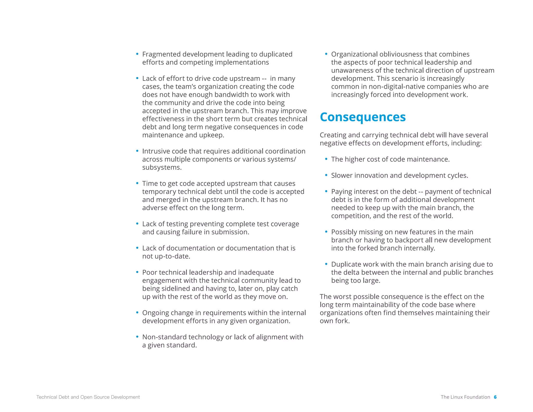 The Linux Foundation 6
Technical Debt and Open Source Development
• Fragmented development leading to duplicated
efforts and competing implementations
• Lack of effort to drive code upstream -- in many
cases, the team’s organization creating the code
does not have enough bandwidth to work with
the community and drive the code into being
accepted in the upstream branch. This may improve
effectiveness in the short term but creates technical
debt and long term negative consequences in code
maintenance and upkeep.
• Intrusive code that requires additional coordination
across multiple components or various systems/
subsystems.
• Time to get code accepted upstream that causes
temporary technical debt until the code is accepted
and merged in the upstream branch. It has no
adverse effect on the long term.
• Lack of testing preventing complete test coverage
and causing failure in submission.
• Lack of documentation or documentation that is
not up-to-date.
• Poor technical leadership and inadequate
engagement with the technical community lead to
being sidelined and having to, later on, play catch
up with the rest of the world as they move on.
• Ongoing change in requirements within the internal
development efforts in any given organization.
• Non-standard technology or lack of alignment with
a given standard.
• Organizational obliviousness that combines
the aspects of poor technical leadership and
unawareness of the technical direction of upstream
development. This scenario is increasingly
common in non-digital-native companies who are
increasingly forced into development work.
Consequences
Creating and carrying technical debt will have several
negative effects on development efforts, including:
• The higher cost of code maintenance.
• Slower innovation and development cycles.
• Paying interest on the debt -- payment of technical
debt is in the form of additional development
needed to keep up with the main branch, the
competition, and the rest of the world.
• Possibly missing on new features in the main
branch or having to backport all new development
into the forked branch internally.
• Duplicate work with the main branch arising due to
the delta between the internal and public branches
being too large.
The worst possible consequence is the effect on the
long term maintainability of the code base where
organizations often find themselves maintaining their
own fork.
 