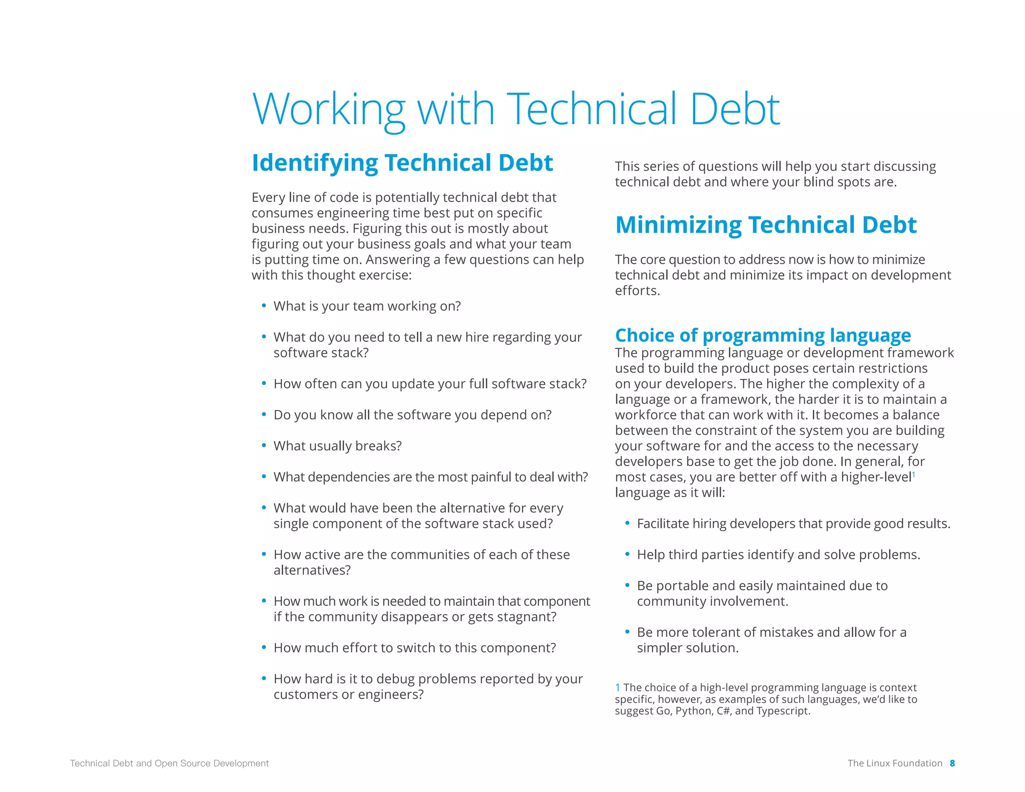 The Linux Foundation 8
Technical Debt and Open Source Development
Working with Technical Debt
Identifying Technical Debt
Every line of code is potentially technical debt that
consumes engineering time best put on specific
business needs. Figuring this out is mostly about
figuring out your business goals and what your team
is putting time on. Answering a few questions can help
with this thought exercise:
• What is your team working on?
• What do you need to tell a new hire regarding your
software stack?
• How often can you update your full software stack?
• Do you know all the software you depend on?
• What usually breaks?
• What dependencies are the most painful to deal with?
• What would have been the alternative for every
single component of the software stack used?
• How active are the communities of each of these
alternatives?
• How much work is needed to maintain that component
if the community disappears or gets stagnant?
• How much effort to switch to this component?
• How hard is it to debug problems reported by your
customers or engineers?
This series of questions will help you start discussing
technical debt and where your blind spots are.
Minimizing Technical Debt
The core question to address now is how to minimize
tech­
nical debt and minimize its impact on development
efforts.
Choice of programming language
The programming language or development framework
used to build the product poses certain restrictions
on your developers. The higher the complexity of a
language or a framework, the harder it is to maintain a
workforce that can work with it. It becomes a balance
between the constraint of the system you are building
your software for and the access to the necessary
developers base to get the job done. In general, for
most cases, you are better off with a higher-level1
language as it will:
• Facilitate hiring developers that provide good results.
• Help third parties identify and solve problems.
• Be portable and easily maintained due to
community involvement.
• Be more tolerant of mistakes and allow for a
simpler solution.
1 The choice of a high-level programming language is context
specific, however, as examples of such languages, we’d like to
suggest Go, Python, C#, and Typescript.
 