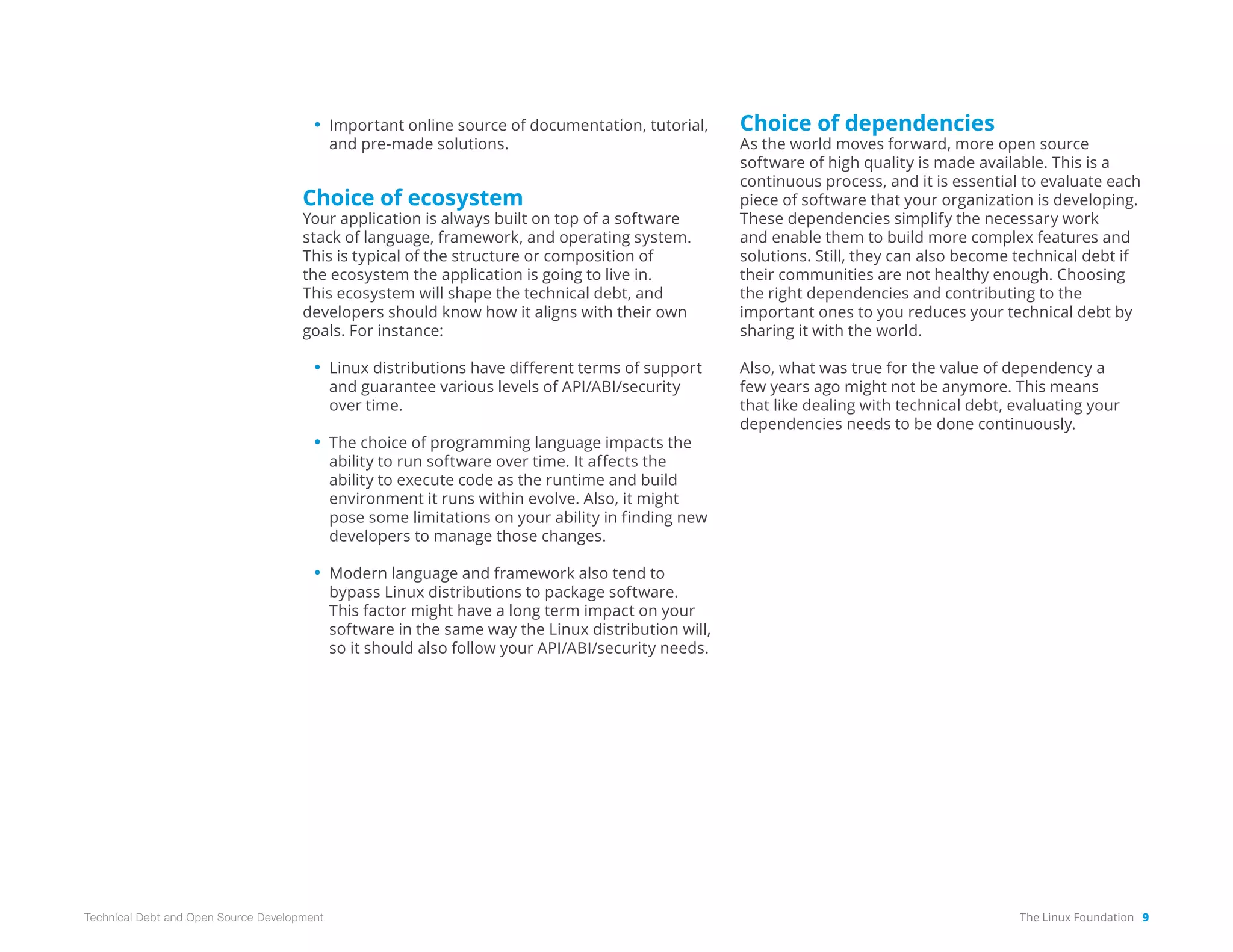 The Linux Foundation 9
Technical Debt and Open Source Development
• Important online source of documentation, tutorial,
and pre-made solutions.
Choice of ecosystem
Your application is always built on top of a software
stack of language, framework, and operating system.
This is typical of the structure or composition of
the ecosystem the application is going to live in.
This ecosystem will shape the technical debt, and
developers should know how it aligns with their own
goals. For instance:
• Linux distributions have different terms of support
and guarantee various levels of API/ABI/security
over time.
• The choice of programming language impacts the
ability to run software over time. It affects the
ability to execute code as the runtime and build
environment it runs within evolve. Also, it might
pose some limitations on your ability in finding new
developers to manage those changes.
• Modern language and framework also tend to
bypass Linux distributions to package software.
This factor might have a long term impact on your
software in the same way the Linux distribution will,
so it should also follow your API/ABI/security needs.
Choice of dependencies
As the world moves forward, more open source
software of high quality is made available. This is a
continuous process, and it is essential to evaluate each
piece of software that your organization is developing.
These dependencies simplify the necessary work
and enable them to build more complex features and
solutions. Still, they can also become technical debt if
their communities are not healthy enough. Choosing
the right dependencies and contributing to the
important ones to you reduces your technical debt by
sharing it with the world.
Also, what was true for the value of dependency a
few years ago might not be anymore. This means
that like dealing with technical debt, evaluating your
dependencies needs to be done continuously.
 