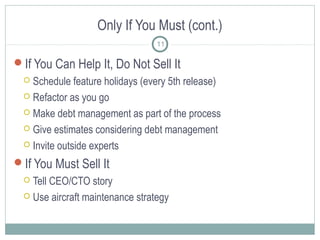 Only If You Must (cont.)
11

If You Can Help It, Do Not Sell It
Schedule feature holidays (every 5th release)
 Refactor as you go
 Make debt management as part of the process
 Give estimates considering debt management
 Invite outside experts


If You Must Sell It
Tell CEO/CTO story
 Use aircraft maintenance strategy


 