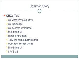Common Story
13

CEOs Tale
We were very productive
 We kicked ass
 We became complacent
 I fired them all
 I hired a new team
 They are not productive either
 Must have chosen wrong
 I fired them all
 SAVE ME


 