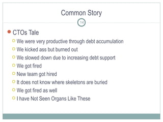 Common Story
14

CTOs Tale
We were very productive through debt accumulation
 We kicked ass but burned out
 We slowed down due to increasing debt support
 We got fired
 New team got hired
 It does not know where skeletons are buried
 We got fired as well
 I have Not Seen Organs Like These


 