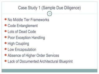 Case Study 1 (Sample Due Diligence)
20

No Middle Tier Frameworks
Code Entanglement
Lots of Dead Code
Poor Exception Handling
High Coupling
Low Encapsulation
Absence of Higher Order Services
Lack of Documented Architectural Blueprint

 
