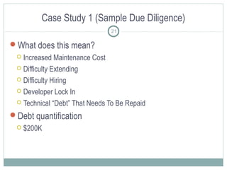 Case Study 1 (Sample Due Diligence)
21

What does this mean?
Increased Maintenance Cost
 Difficulty Extending
 Difficulty Hiring
 Developer Lock In
 Technical “Debt” That Needs To Be Repaid


Debt quantification


$200K

 