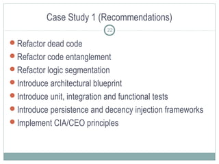 Case Study 1 (Recommendations)
22

Refactor dead code
Refactor code entanglement
Refactor logic segmentation
Introduce architectural blueprint
Introduce unit, integration and functional tests
Introduce persistence and decency injection frameworks
Implement CIA/CEO principles

 