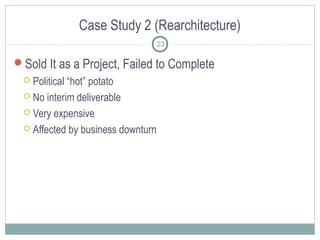 Case Study 2 (Rearchitecture)
23

Sold It as a Project, Failed to Complete
Political “hot” potato
 No interim deliverable
 Very expensive
 Affected by business downturn


 
