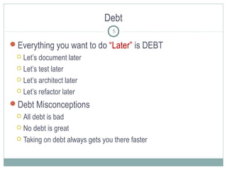Debt
5

Everything you want to do “Later” is DEBT
Let’s document later
 Let’s test later
 Let’s architect later
 Let’s refactor later


Debt Misconceptions
All debt is bad
 No debt is great
 Taking on debt always gets you there faster


 