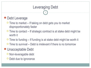 Leveraging Debt
7

Debt Leverage
Time to market – If taking on debt gets you to market
disproportionately faster
 Time to contact – If strategic contract is at stake debt might be
worth it
 Time to funding – If funding is at stake debt might be worth it
 Time to survival – Debt is irrelevant if there is no tomorrow


Unacceptable Debt
Non-leveragable debt
 Debt due to ignorance


 