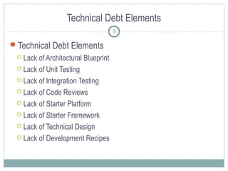 Technical Debt Elements
8

Technical Debt Elements
Lack of Architectural Blueprint
 Lack of Unit Testing
 Lack of Integration Testing
 Lack of Code Reviews
 Lack of Starter Platform
 Lack of Starter Framework
 Lack of Technical Design
 Lack of Development Recipes


 