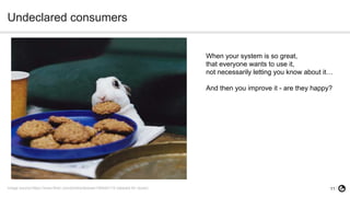 11
Undeclared consumers
Image source:https://www.flickr.com/photos/texese/106442115 (labeled for reuse)
When your system is so great,
that everyone wants to use it,
not necessarily letting you know about it…
And then you improve it - are they happy?
 