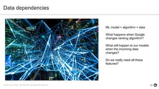 13
Data dependencies
Image source:https://de.wikipedia.org/wiki/Datei:Data.jpg
ML model = algorithm + data
What happens when Google
changes ranking algorithm?
What will happen to our models
when the incoming data
changes?
Do we really need all these
features?
 