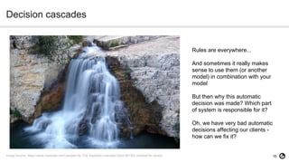 16
Decision cascades
Image source: https://www.maxpixel.net/Cascade-By-The-Sautadet-Cascade-Gard-567383 (labeled for reuse)
Rules are everywhere...
And sometimes it really makes
sense to use them (or another
model) in combination with your
model
But then why this automatic
decision was made? Which part
of system is responsible for it?
Oh, we have very bad automatic
decisions affecting our clients -
how can we fix it?
 