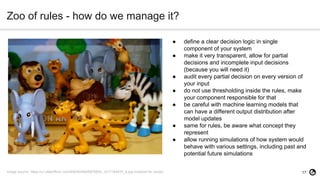 17
Zoo of rules - how do we manage it?
Image source: https://c1.staticflickr.com/9/8044/8445978554_1d1716447b_b.jpg (marked for reuse)
● define a clear decision logic in single
component of your system
● make it very transparent, allow for partial
decisions and incomplete input decisions
(because you will need it)
● audit every partial decision on every version of
your input
● do not use thresholding inside the rules, make
your component responsible for that
● be careful with machine learning models that
can have a different output distribution after
model updates
● same for rules, be aware what concept they
represent
● allow running simulations of how system would
behave with various settings, including past and
potential future simulations
 
