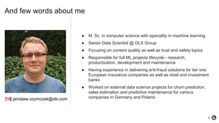 4
● M. Sc. in computer science with speciality in machine learning
● Senior Data Scientist @ OLX Group
● Focusing on content quality as well as trust and safety topics
● Responsible for full ML projects lifecycle - research,
productization, development and maintenance
● Having experience in delivering anti-fraud solutions for tier one
European insurance companies as well as retail and investment
banks
● Worked on external data science projects for churn prediction,
sales estimation and predictive maintenance for various
companies in Germany and Poland
And few words about me
jaroslaw.szymczak@olx.com
 