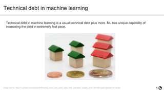 7
Technical debt in machine learning
Technical debt in machine learning is a usual technical debt plus more. ML has unique capability of
increasing the debt in extremely fast pace.
Image source: https://c.pxhere.com/photos/29/fb/money_euro_coin_coins_bank_note_calculator_budget_save-1021960.jpg!d (labelled for reuse)
 