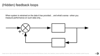 9
(Hidden) feedback loops
Image source: https://upload.wikimedia.org/wikipedia/commons/thumb/5/50/General_closed_loop_feedback_system.svg/400px-General_closed_loop_feedback_system.svg.png
When system is retrained on the data it has provided… and what’s worse - when you
measure performance on such data only...
 