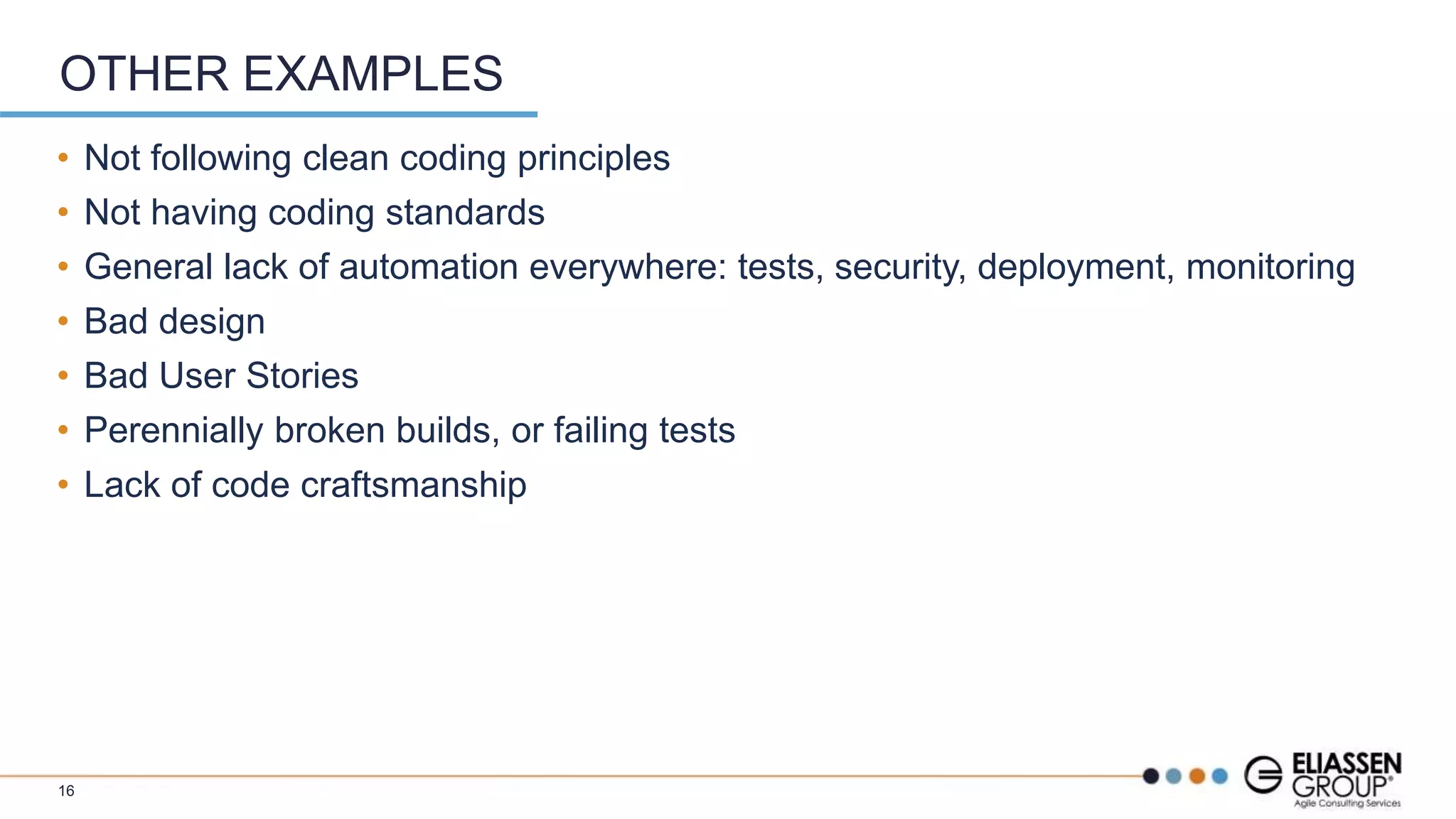 • Not following clean coding principles
• Not having coding standards
• General lack of automation everywhere: tests, security, deployment, monitoring
• Bad design
• Bad User Stories
• Perennially broken builds, or failing tests
• Lack of code craftsmanship
OTHER EXAMPLES
16
 