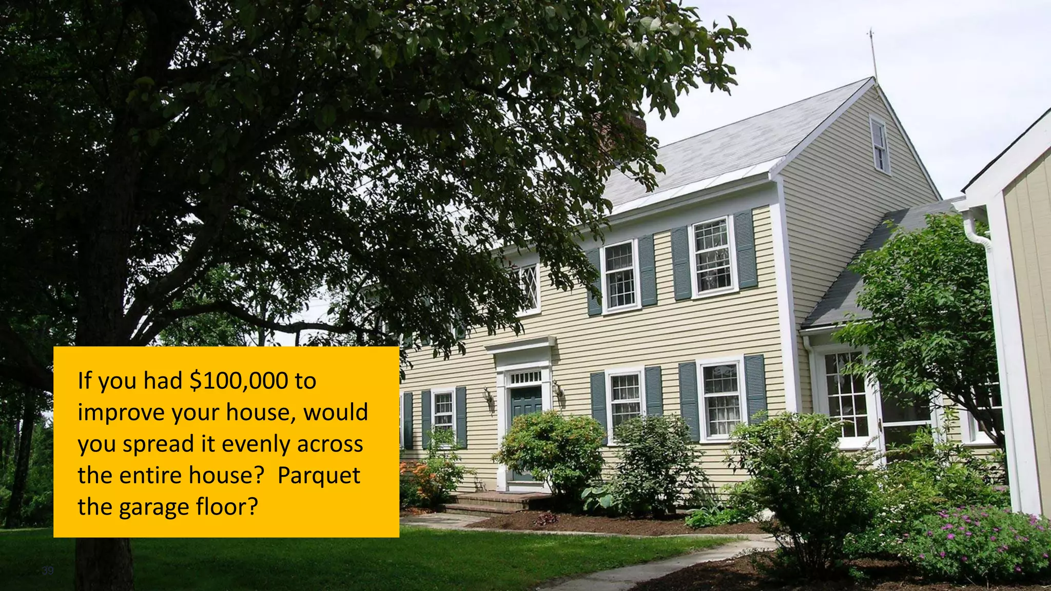 If you had $100,000 to
improve your house, would
you spread it evenly across
the entire house? Parquet
the garage floor?
39
 