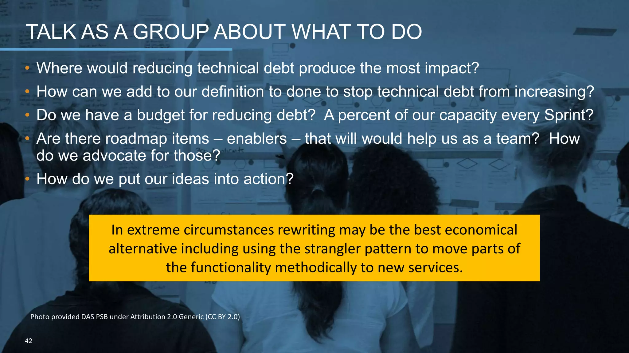 • Where would reducing technical debt produce the most impact?
• How can we add to our definition to done to stop technical debt from increasing?
• Do we have a budget for reducing debt? A percent of our capacity every Sprint?
• Are there roadmap items – enablers – that will would help us as a team? How
do we advocate for those?
• How do we put our ideas into action?
TALK AS A GROUP ABOUT WHAT TO DO
42
Photo provided DAS PSB under Attribution 2.0 Generic (CC BY 2.0)
In extreme circumstances rewriting may be the best economical
alternative including using the strangler pattern to move parts of
the functionality methodically to new services.
 