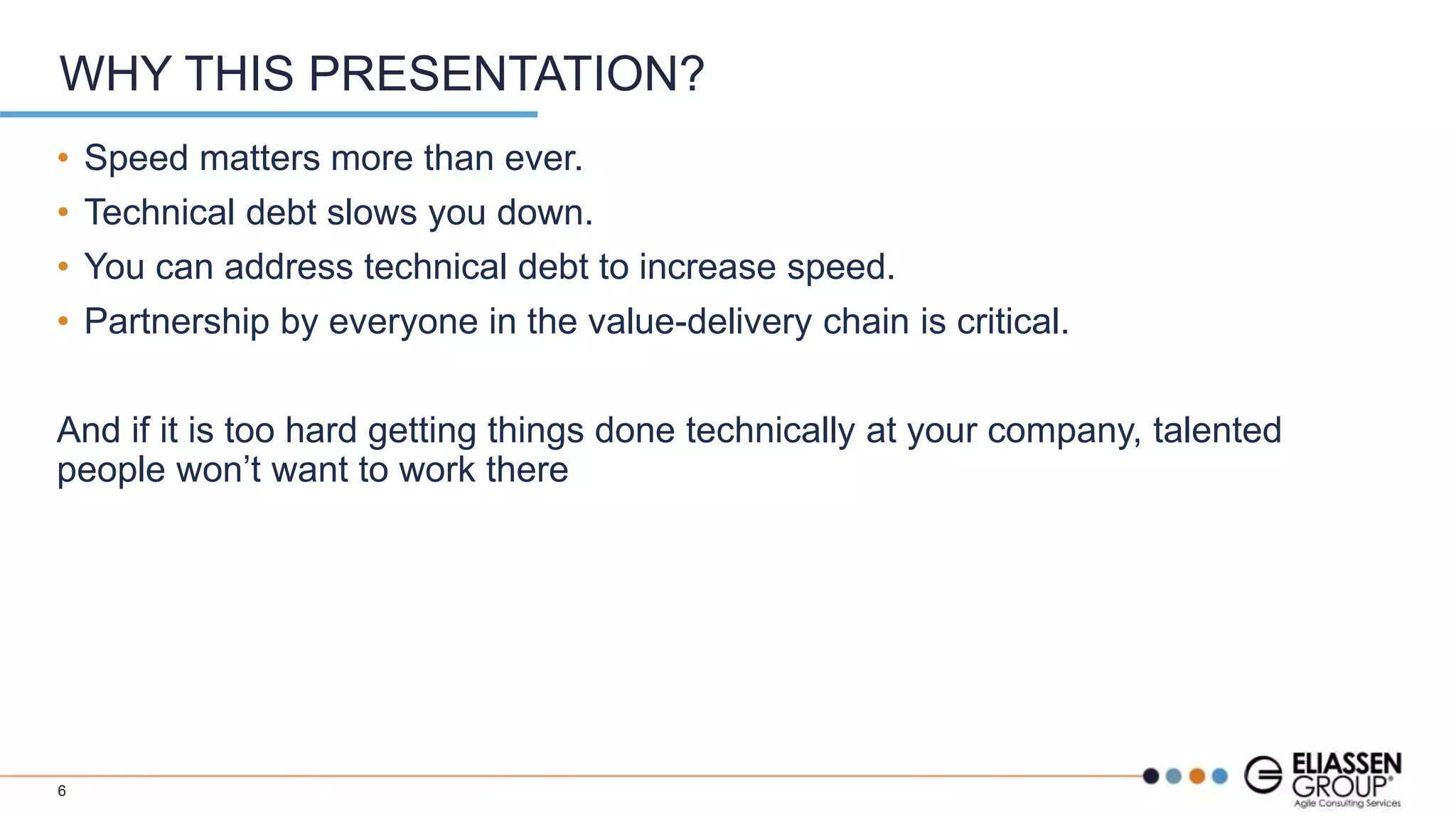 • Speed matters more than ever.
• Technical debt slows you down.
• You can address technical debt to increase speed.
• Partnership by everyone in the value-delivery chain is critical.
And if it is too hard getting things done technically at your company, talented
people won’t want to work there
WHY THIS PRESENTATION?
6
 