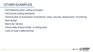 • Not following clean coding principles
• Not having coding standards
• General lack of automation everywhere: tests, security, deployment, monitoring
• Bad design
• Bad User Stories
• Perennially broken builds, or failing tests
• Lack of code craftsmanship
OTHER EXAMPLES
16
 