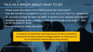 • Where would reducing technical debt produce the most impact?
• How can we add to our definition to done to stop technical debt from increasing?
• Do we have a budget for reducing debt? A percent of our capacity every Sprint?
• Are there roadmap items – enablers – that will would help us as a team? How
do we advocate for those?
• How do we put our ideas into action?
TALK AS A GROUP ABOUT WHAT TO DO
42
Photo provided DAS PSB under Attribution 2.0 Generic (CC BY 2.0)
In extreme circumstances rewriting may be the best economical
alternative including using the strangler pattern to move parts of
the functionality methodically to new services.
 