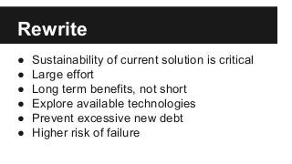 Rewrite
● Sustainability of current solution is critical
● Large effort
● Long term benefits, not short
● Explore available technologies
● Prevent excessive new debt
● Higher risk of failure
 