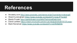 References
● Ancestry.com http://www.ancestry.com/name-origin?surname=niebergall
● Ward Cunningham https://www.youtube.com/watch?v=pqeJFYwnkjE
● Martin Fowler http://martinfowler.com/bliki/TechnicalDebt.html
● David Laribee https://msdn.microsoft.com/en-us/magazine/ee819135.aspx
● Mark Noneman https://www.youtube.com/watch?v=cb5fkftdD9k
 