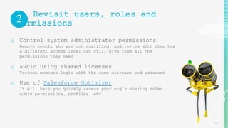 13
Revisit users, roles and
permissions
o Control system administrator permissions
Remove people who are not qualified, and review with them how
a different access level can still give them all the
permissions they need
o Avoid using shared licenses
Various members login with the same username and password
o Use of Salesforce Optimizer
It will help you quickly assess your org’s sharing rules,
admin permissions, profiles, etc.
2
 