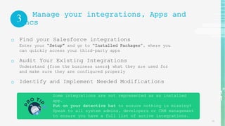 Some integrations are not represented as an installed
app.
Put on your detective hat to ensure nothing is missing!
Speak to all system admins, developers or CRM management
to ensure you have a full list of active integrations.
14
3 Manage your integrations, Apps and
syncs
o Find your Salesforce integrations
Enter your “Setup” and go to “Installed Packages”, where you
can quickly access your third-party apps
o Audit Your Existing Integrations
Understand (from the business users) what they are used for
and make sure they are configured properly
o Identify and Implement Needed Modifications
 