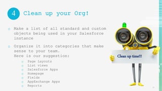 15
4
o Make a list of all standard and custom
objects being used in your Salesforce
instance
o Organize it into categories that make
sense to your team.
Here is our suggestion:
o Page Layouts
o List views
o Salesforce Apps
o Homepage
o Fields
o AppExchange Apps
o Reports
Clean up your Org!
Clean up time!!!
 
