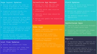 Page Layout Updates
 Review and update the order of
fields displayed on the screen,
in the most user-friendly way
 Organize related fields into
logical sections and use
descriptive Section Names
 Order your sections to make data
entry and viewing of data simple
and logical showing the most
important information near the
top of the screen
 Customize related lists to ensure
that the most appropriate fields
are displayed on each of those
related lists
 Decide how you want related
records sorted: alphabetically?
Sequentially by date created? by
last modified? Etc.
List View Updates
 Delete all unused List Views
 Create specific list views that
are appropriate for specific
groups of users
Salesforce App Manager
 Review for each App the tabs
included in the navigation
 Identify which tabs could be
eliminated
 Identify which tabs should be
included
 Review and update the sequencing
of tabs
Home Page
 Review Lightning Components that
should be eliminated
 Identify which Lightning
Components should be added
 Review the placement of each
Lightning Component
 Identify which Lightning
Components should be dynamically
visible only for certain types of
users
Field Updates
 Review the Field Level Security
to hide or control edit
permissions
 Review and update picklist values
in each dropdown field
 Set default values where
appropriate
 Populate the Help Text feature in
each field that your users find
confusing
AppExchange Apps
 Identify which Installed Packages
are no longer being used
 Uninstall any packages no longer
needed (Don’t forget cancel
subscriptions for paid apps)
Reports
 In Optimizer Report, identify all
reports not being used by anyone
in your organization.
 Move all unused reports to a
consolidated “Archived Folder” or
simply delete them entirely
 