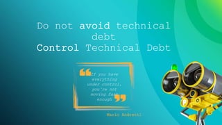 4
TECHNICAL DEBT: DEFINITION
In software development, technical
debt is the implied cost of additional
rework caused by choosing an easy
(limited) solution now, instead of
using a better approach that would
take longer.
https://en.wikipedia.org/wiki/Technical_debt
Do not avoid technical
debt
Control Technical Debt
If you have
everything
under control,
you’re not
moving fast
enough
Mario Andretti
 