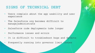 6
• Users complain about the app usability and user
experience
• The Salesforce org becomes difficult to
manage/administrate
• Salesforce code deployments take longer
• Performance issues and errors
• It is difficult to troubleshoot bugs and defects
• Frequently running into governor limit issues
SIGNS OF TECHNICAL DEBT
 