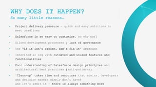 9
WHY DOES IT HAPPEN?
So many little reasons…
• Project delivery pressure – quick and easy solutions to
meet deadlines
• Salesforce is so easy to customize, so why not?
• Siloed development processes / lack of governance
• The “if it isn’t broken, don’t fix it” approach
• Inherited an org with outdated and unused features and
functionalities
• Poor understanding of Salesforce design principles and
architectural best practices (anti-patterns)
• ‘Clean-up’ takes time and resources that admins, developers
and decision makers simply don’t have!
and let’s admit it – there is always something more
 