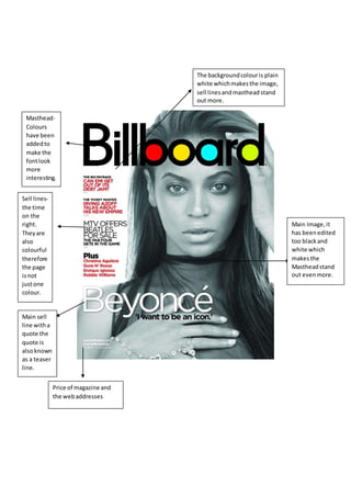 Masthead-
Colours
have been
addedto
make the
fontlook
more
interesting.
Sell lines-
the time
on the
right.
Theyare
also
colourful
therefore
the page
isnot
justone
colour.
Main sell
line witha
quote the
quote is
alsoknown
as a teaser
line.
Price of magazine and
the webaddresses
Main Image,it
has beenedited
too blackand
white which
makesthe
Mastheadstand
out evenmore.
The backgroundcolouris plain
white whichmakesthe image,
sell linesandmastheadstand
out more.
 