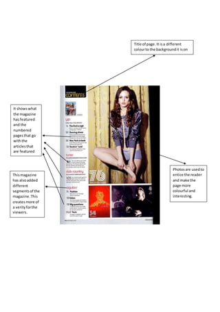 Title of page.It isa different
colourto the backgroundit ison
and makesitstand out.
It showswhat
the magazine
has featured
and the
numbered
pagesthat go
withthe
articlesthat
are featured
Thismagazine
has alsoadded
different
segmentsof the
magazine.This
createsmore of
a verityforthe
viewers.
Photosare usedto
entice the reader
and make the
page more
colourful and
interesting.
 