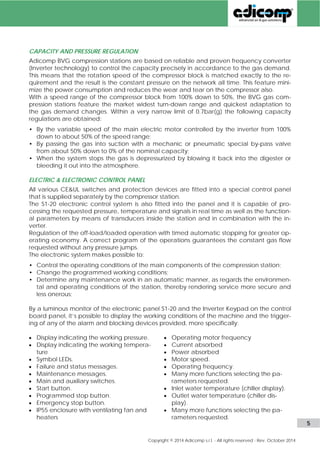 CAPACITY AND PRESSURE REGULATION 
Adicomp BVG compression stations are based on reliable and proven frequency converter 
(Inverter technology) to control the capacity precisely in accordance to the gas demand. 
This means that the rotation speed of the compressor block is matched exactly to the re-quirement 
and the result is the constant pressure on the network all time. This feature mini-mize 
the power consumption and reduces the wear and tear on the compressor also. 
With a speed range of the compressor block from 100% down to 50%, the BVG gas com-pression 
stations feature the market widest turn-down range and quickest adaptation to 
the gas demand changes. Within a very narrow limit of 0.7bar(g) the following capacity 
regulations are obtained: 
• By the variable speed of the main electric motor controlled by the inverter from 100% 
down to about 50% of the speed range; 
• By passing the gas into suction with a mechanic or pneumatic special by-pass valve 
from about 50% down to 0% of the nominal capacity; 
• When the system stops the gas is depressurized by blowing it back into the digester or 
bleeding it out into the atmosphere. 
ELECTRIC & ELECTRONIC CONTROL PANEL 
All various CE&UL switches and protection devices are fitted into a special control panel 
that is supplied separately by the compressor station. 
The S1-20 electronic control system is also fitted into the panel and it is capable of pro-cessing 
the requested pressure, temperature and signals in real time as well as the function-al 
parameters by means of transducers inside the station and in combination with the in-verter. 
Regulation of the off-load/loaded operation with timed automatic stopping for greater op-erating 
economy. A correct program of the operations guarantees the constant gas flow 
requested without any pressure jumps. 
The electronic system makes possible to: 
• Control the operating conditions of the main components of the compression station; 
• Change the programmed working conditions; 
• Determine any maintenance work in an automatic manner, as regards the environmen-tal 
and operating conditions of the station, thereby rendering service more secure and 
less onerous; 
By a luminous monitor of the electronic panel S1-20 and the Inverter Keypad on the control 
board panel, it’s possible to display the working conditions of the machine and the trigger-ing 
of any of the alarm and blocking devices provided, more specifically: 
 Display indicating the working pressure. 
 Display indicating the working tempera-ture 
 Symbol LEDs. 
 Failure and status messages. 
 Maintenance messages. 
 Main and auxiliary switches. 
 Start button. 
 Programmed stop button. 
 Emergency stop button. 
 IP55 enclosure with ventilating fan and 
heaters 
 Operating motor frequency 
 Current absorbed 
 Power absorbed 
 Motor speed. 
 Operating frequency. 
 Many more functions selecting the pa-rameters 
requested. 
 Inlet water temperature (chiller display). 
 Outlet water temperature (chiller dis-play). 
 Many more functions selecting the pa-rameters 
requested. 
www.adicomp.com l 5 
 
