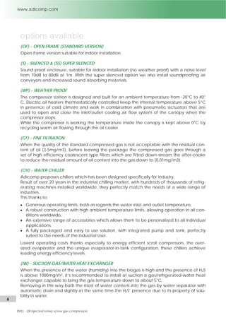 6 l Adicomp S.r.l. 
options available 
(OF) - OPEN FRAME (STANDARD VERSION) 
Open frame version suitable for indoor installation. 
(S) - SILENCED & (SS) SUPER SILENCED 
Sound proof enclosure, suitable for indoor installation (no weather proof) with a noise level 
from 70dB to 80dB at 1m. With the super silenced option we also install soundproofing air 
conveyors and increased sound absorbing materials. 
(WP) - WEATHER PROOF 
The compressor station is designed and built for an ambient temperature from -20°C to 40° 
C. Electric oil heaters thermostatically controlled keep the internal temperature above 5°C 
in presence of cold climate and work in combination with pneumatic actuators that are 
used to open and close the inlet/outlet cooling air flow system of the canopy when the 
compressor stops. 
While the compressor is working the temperature inside the canopy is kept above 0°C by 
recycling warm air flowing through the oil cooler. 
(CF) - FINE FILTRATION 
When the quality of the standard compressed gas is not acceptable with the residual con-tent 
of oil (3-5mg/m3), before leaving the package the compressed gas goes through a 
set of high efficiency coalescent type filters which are fitted down-stream the after-cooler 
to reduce the residual amount of oil content into the gas down to (0,01mg/m3). 
(CH) - WATER CHILLER 
Adicomp proposes chillers which has been designed specifically for industry. 
Result of over 20 years in the industrial chilling market, with hundreds of thousands of refrig-erating 
machines installed worldwide, they perfectly match the needs of a wide range of 
industries. 
This thanks to: 
 Generous operating limits, both as regards the water inlet and outlet temperature. 
 A robust construction with high ambient temperature limits, allowing operation in all con-ditions 
worldwide. 
 An extensive range of accessories which allows them to be personalized to all individual 
applications. 
 A fully packaged and easy to use solution, with integrated pump and tank, perfectly 
suited to the needs of the industrial User. 
Lowest operating costs thanks especially to energy efficient scroll compressors, the over-sized 
evaporator and the unique evaporator-in-tank configuration, these chillers achieve 
leading energy efficiency levels. 
(IW) - SUCTION GAS/WATER HEAT EXCHANGER 
When the presence of the water (humidity) into the biogas is high and the presence of H2S 
is above 1000mg/m3, it’s recommended to install at suction a gas/refrigerated-water heat 
exchanger capable to bring the gas temperature down to about 5°C. 
Removing in this way both the most of water content into the gas by water separator with 
automatic drain and slightly at the same time the H2S’ presence due to its property of solu-bility 
in water. 
 