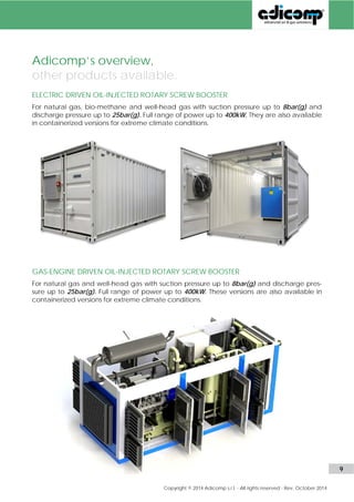 Adicomp’s overview, 
other products available. 
ELECTRIC DRIVEN OIL-INJECTED ROTARY SCREW BOOSTER 
For natural gas, bio-methane and well-head gas with suction pressure up to 8bar(g) and 
discharge pressure up to 25bar(g). Full range of power up to 400kW. They are also available 
in containerized versions for extreme climate conditions. 
GAS-ENGINE DRIVEN OIL-INJECTED ROTARY SCREW BOOSTER 
For natural gas and well-head gas with suction pressure up to 8bar(g) and discharge pres-sure 
up to 25bar(g). Full range of power up to 400kW. These versions are also available in 
containerized versions for extreme climate conditions. 
www.adicomp.com l 9 
 