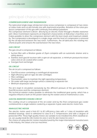 principal characteristics 
COMPRESSOR ELEMENT AND TRANSMISSION 
The lubricated single-stage oil-injected rotary screw compressor is composed of two rotors: 
a 5-lobe male and a 6-slot female one with asymmetrical profiles. Rotation of the rotors pro-duces 
compression of the gas with continuity and without pulsations. The compressor ele-ment 
is driven directly by an electric motor through a flexible elastomer joint. The compres-sion 
is developed in a single stage and the heat of the compression is removed by the oil 
injected between the two rotors. Furthermore the oil lubricates the rotating mechanical 
parts and ensures the seal between the rotors. 
GAS CIRCUIT COMPOSITION 
• Gas tight suction filter complete with automatic drainer and safety device; 
 Stainless steel gas/oil receiver with oil separators; 
 Minimum pressure/no-return valve; 
 Water separators with automatic condensate drainer and safety device; 
 Gas cooler with large exchange surface cooled by separate fans; 
 Gas/refrigerated-water heat exchanger; 
 Gas/gas heat exchanger; 
 A set of coalescent type oil-removal filters. 
OIL CIRCUIT 
The oil is kept in circulation exclusively by the differential pressure of the gas between the 
gas/oil receiver and the compressor element at suction. The oil circuit is composed as fol-lows: 
• Stainless steel gas/oil receiver with high efficiency oil separator cartridges; 
• High efficiency type oil filters; 
• Thermostatic valve to maintain the right operating temperature; 
• Oil cooler with large exchange surface cooled by separate fans. 
GAS/OIL RADIATOR COOLING CIRCUIT 
The cooling circuit is composed of the oil cooler and by the final compressed gas cooler 
combined into a single radiator air-cooled by separate axial electric motor fans. Water-cooled 
oil cooler and final water-cooled gas cooler are also available as option. 
MAIN ELECTRIC MOTOR 
The electric motor used is from IE1 to IE3 efficiency with F class of insulation and shielded 
bearings, over a certain size, to withstand to class B over temperatures and with a degree 
of protection IP55. We usually install (Ex nA) motors for ATEX zone 2 and (Ex de) motors for 
ATEX zone 1. Standard electric motors are used for not classified zones. 
SAFETY DEVICES AND GAUGES 
• Suction pressure gauge. 
• EMC filter inverter on-board protection. 
• Pressure/Vacuum switch at suction. 
• Oil pressure gauge. 
• Temperature sensors at the compressor’s 
• Temperature gauge on the final dis-charge 
gas/oil mixture discharge. 
pipe. 
• Pressure switch on oil receiver for high 
• High water level switch on suction filter 
pressure. 
separator. 
• Stainless steel conveyed safety valve on 
• High water level switch on discharge sep-arator. 
the oil receiver. 
4 l Adicomp S.r.l. 
 