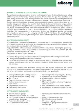 CAPACITY AND PRESSURE REGULATION 
Adicomp BVG compression stations for biogas upgrading are based on reliable and prov-en 
frequency converter (Inverter technology) to control the capacity precisely of the gas 
demand. This means that the rotation speed of the compressor block is matched exactly to 
the requirement and the result is the constant pressure on the network all time. 
This feature minimize the power consumption and reduces the wear and tear on the com-pressor 
also. 
With a speed range of the compressor block from 100% down to 50%, the BVG gas com-pression 
stations feature the market widest turn-down range and quickest adaptation to 
the gas demand changes. Within a very narrow limit of 0.7bar(g) the following capacity 
regulations are obtained: 
• By the variable speed of the main electric motor controlled by the inverter from 100% 
down to about 50% of the speed range; 
• By passing the gas into suction with a mechanic or pneumatic special by-pass valve 
from about 50% down to 0% of the nominal capacity; 
• When the system stops the gas is depressurized by blowing back the gas into the digest-er 
or bleeding it out into the atmosphere; 
ELECTRIC & ELECTRONIC CONTROL PANEL 
All various CE&UL switches and protection devices are fitted into a special control panel 
that is supplied separately by the compressor station. The S1-20 electronic control system is 
also fitted into the panel and it is capable of processing the requested pressure, tempera-ture 
and signals in real time as well as the functional parameters by means of transducers 
inside the station and in combination with the inverter. 
Regulation of the off-load/loaded operation with timed automatic stopping for greater op-erating 
economy. A correct program of the operations guarantees the constant gas flow 
requested without any pressure jumps. 
The electronic system makes possible to: 
• Control the operating conditions of the main components of the compression station; 
• Change the programmed working conditions; 
• Determine any maintenance work in an automatic manner, as regards the environmen-tal 
and operating conditions of the station, thereby rendering service more secure and 
less onerous; 
By a luminous monitor of the electronic panel S1-20 and the Inverter Keypad on the control 
board panel, it’s possible to display the working conditions of the machine and the trigger-ing 
of any of the alarm and blocking devices provided, more specifically: 
 Display indicating the working pressure. 
 Display indicating the working tempera-ture 
 Symbol LEDs. 
 Failure and status messages. 
 Maintenance messages. 
 Main and auxiliary switches. 
 Start button. 
 Programmed stop button. 
 Emergency stop button. 
 IP55 enclosure with ventilating fan and 
heaters 
 Operating motor frequency 
 Current absorbed 
 Power absorbed 
 Motor speed. 
 Operating frequency. 
 Many more functions selecting the pa-rameters 
requested. 
 Inlet water temperature (chiller display). 
 Outlet water temperature (chiller display). 
 Many more functions selecting the pa-rameters 
requested. 
www.adicomp.com l 5 
 