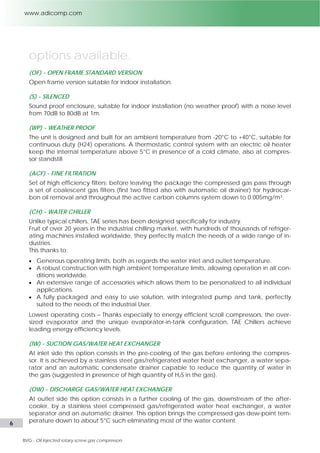 6 l Adicomp S.r.l. 
options available 
(OF) - OPEN FRAME (STANDARD VERSION) 
Open frame version suitable for indoor installation. 
(S) - SILENCED & (SS) SUPER SILENCED 
Sound proof enclosure, suitable for indoor installation (no weather proof) with a noise level 
from 70dB to 80dB at 1m. With the super silenced option we also install soundproofing air 
conveyors and increased sound absorbing materials. 
(WP) - WEATHER PROOF 
The compressor station is designed and built for an ambient temperature from -20°C to 40° 
C. Electric oil heaters thermostatically controlled keep the internal temperature above 5°C 
in presence of cold climate and work in combination with pneumatic actuators that are 
used to open and close the inlet/outlet cooling air flow system of the canopy when the 
compressor stops. While the compressor is working the temperature inside the canopy is 
kept above 0°C by recycling warm air flow through the oil cooler. 
(CF) - FINE FILTRATION 
Biogas must be completely exempt from oil contamination before going though mem-branes, 
PSA or potassium chloride bed, in order not to damage the treatment systems. 
To achieve the right quality standard of the gas, a set of coalescent filters that assures a re-sidual 
oil content of 0,01mg/m3 are installed, filtering the gas at low and constant tempera-ture 
of 5°C in spite of any ambient conditions. 
(CH) - WATER CHILLER 
Adicomp proposes chillers which has been designed specifically for industry. 
Result of over 20 years in the industrial chilling market, with hundreds of thousands of refrig-erating 
machines installed worldwide, they perfectly match the needs of a wide range of 
industries. 
This thanks to: 
 Generous operating limits, both as regards the water inlet and outlet temperature. 
 A robust construction with high ambient temperature limits, allowing operation in all con-ditions 
worldwide. 
 An extensive range of accessories which allows them to be personalized to all individual 
applications. 
 A fully packaged and easy to use solution, with integrated pump and tank, perfectly 
suited to the needs of the industrial User. 
Lowest operating costs thanks especially to energy efficient scroll compressors, the over-sized 
evaporator and the unique evaporator-in-tank configuration, these chillers achieve 
leading energy efficiency levels. 
(IW) - SUCTION GAS/WATER HEAT EXCHANGER 
When the presence of the water (humidity) into the biogas is high and the presence of H2S 
is above 1000mg/m3, it’s recommended to install at suction a gas/refrigerated-water heat 
exchanger capable to bring the gas temperature down to about 5°C. 
Removing in this way both the most of water content into the gas by water separator with 
automatic drain and slightly at the same time the H2S’ presence due to its property of solu-bility 
in water. 
 
