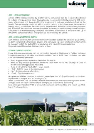 (OW) - DISCHARGE GAS/WATER HEAT EXCHANGER 
At outlet side this option consists in a further cooling of the gas, downstream of the after-cooler, 
by a stainless steel compressed gas/refrigerated water heat exchanger, a water 
separator and an automatic drainer. This option brings the compressed gas dew-point tem-perature 
in pressure down to about 5°C such eliminating most of the water content and 
allowing the coalescent filter to work at the best. 
(HR) - HEAT RECOVERING 
Almost all the heat generated by a rotary screw compressor can be recovered and used 
to reduce energy general costs. Saving Energy means automatically reducing CO2 emis-sions, 
which is not only beneficial for the environment but also for the health. 
Our unit can be equipped with a heat recovering system to achieve the maximum Energy 
saving benefit from the compressor. It consists in a water/oil heat exchanger capable to 
transfer the heat from the compressor oil to sanitary, central heating or industrial process 
water. It is thermostatically controlled both at the oil as well as at the water side. Up to 80% 
of the compressor’s heat energy can be recovered by this system. 
(SR) - SILOXANE REMOVAL SYSTEM 
If the content of siloxanes (SiO) is high in the biogas or better in the landfill gas, they must 
be removed completely before feeding bio-methane into upstream grid. 
Adicomp uses to install twin stainless steel columns that contain active carbons suitable for 
removing siloxanes, both complete with pressure gauges and conveyed type gas safety 
valves. Four valves are also present to switch manually the duty of the columns and for the 
depressurization of the system. A progressive dust filter with a filtration grade of 1μm is nor-mally 
supplied and installed external the package to block the dust of the carbons. 
(AC) - ACTIVE CARBON COLUMN (OIL REMOVAL) 
If the filtration al low constant temperature is still not acceptable to give sufficient assur-ance 
about the purity of the gas from oil contamination Adicomp can propose an ade-quately 
sized active carbon column to be placed downstream the gas/gas heat exchang-er 
that also absorbs the oil aerosol. It also becomes a safety device. 
(MB) MODBUS & (PB) PROFIBUS REMOTE CONTROL SYSTEMS 
Every Adicomp compressor can be connected through a Modbus or a Profibus gateway 
for data transmission. Modbus and Profibus added to the S1-20 main controller, can per-form 
the following operations: 
 Read any parameter inside the table from P01 to P10. 
 Write on any settable parameter inside the table from P01 to P10. Usually it is used to 
modify the working pressure PU and PL. 
 There are 3 working inputs (start – stop – reset). 
 “Get”, “Set”, “Cmd” commands to manage both the information and functions. 
As option an I/O Box provides additional general purpose I/O (input/output) connections, 
in particular n°8 digital and n°4 analog inputs. 
These connections can be used to monitor sensor devices and better manage the alarms. 
A single alarm for each channel allows an improved fault remote monitoring. 
Four analog devices like PT100 or pressure transducers can be added and “read” via Mod-bus 
or Profibus systems. 
www.adicomp.com l 7 
 