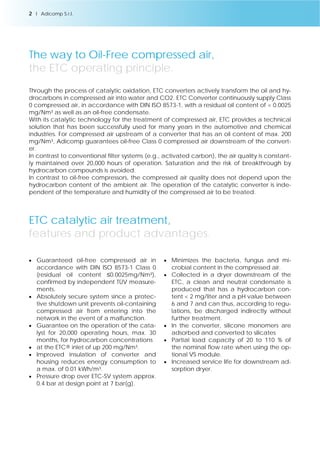 The way to Oil-Free compressed air, 
the ETC operating principle. 
Through the process of catalytic oxidation, ETC converters actively transform the oil and hy-drocarbons 
in compressed air into water and CO2. ETC Converter continuously supply Class 
0 compressed air, in accordance with DIN ISO 8573-1, with a residual oil content of < 0.0025 
mg/Nm³ as well as an oil-free condensate. 
With its catalytic technology for the treatment of compressed air, ETC provides a technical 
solution that has been successfully used for many years in the automotive and chemical 
industries. For compressed air upstream of a converter that has an oil content of max. 200 
mg/Nm³, Adicomp guarantees oil-free Class 0 compressed air downstream of the convert-er. 
In contrast to conventional filter systems (e.g., activated carbon), the air quality is constant-ly 
maintained over 20,000 hours of operation. Saturation and the risk of breakthrough by 
hydrocarbon compounds is avoided. 
In contrast to oil-free compressors, the compressed air quality does not depend upon the 
hydrocarbon content of the ambient air. The operation of the catalytic converter is inde-pendent 
of the temperature and humidity of the compressed air to be treated. 
ETC catalytic air treatment, 
features and product advantages. 
 Guaranteed oil-free compressed air in 
accordance with DIN ISO 8573-1 Class 0 
(residual oil content ≤0.0025mg/Nm³), 
confirmed by independent TÜV measure-ments. 
 Absolutely secure system since a protec-tive 
shutdown unit prevents oil-containing 
compressed air from entering into the 
network in the event of a malfunction. 
 Guarantee on the operation of the cata-lyst 
for 20,000 operating hours, max. 30 
months, for hydrocarbon concentrations 
 at the ETC® inlet of up 200 mg/Nm³. 
 Improved insulation of converter and 
housing reduces energy consumption to 
a max. of 0.01 kWh/m³. 
 Pressure drop over ETC-SV system approx. 
0.4 bar at design point at 7 bar(g). 
 Minimizes the bacteria, fungus and mi-crobial 
content in the compressed air. 
 Collected in a dryer downstream of the 
ETC, a clean and neutral condensate is 
produced that has a hydrocarbon con-tent 
< 2 mg/liter and a pH value between 
6 and 7 and can thus, according to regu-lations, 
be discharged indirectly without 
further treatment. 
 In the converter, silicone monomers are 
adsorbed and converted to silicates 
 Partial load capacity of 20 to 110 % of 
the nominal flow rate when using the op-tional 
VS module. 
 Increased service life for downstream ad-sorption 
dryer. 
2 l Adicomp S.r.l. 
 