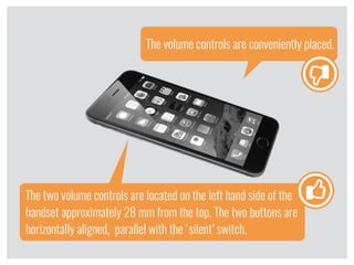 The volume controls are conveniently placed.
The two volume controls are located on the left hand side of the
handset approximately 28 mm from the top. The two buttons are
horizontally aligned, parallel with the ‘silent’ switch.
l
l
 
