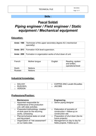 TECHNICAL FILE
RECORDS
Page 1 of 7
Skills :
Pascal Soldati
Piping engineer / Field engineer / Static
equipment / Mechanical equipment
Education:
Année : 1988 Technician of the upper secondary degree A2 ( mechanical
speciality).
Année : 2013 Formation VCA level supervision.
Année : 2008 Formation in organization works of shut down of unit.
French Mother tongue English Reading, spoken
and written,
operational level
Dutch Notions
Russian Notions
Industrial knowledge:
o SOLVAY
o RUSVINYL
o VERDON
o COPPEE-SNC Lavalin Bruxelles
o JACOBS
Professions/Position:
Maintenance Engineering
o Appointed responsible for
maintenance of the production
unit, with daily activities
o Senior piping designer
o Preparator/methodology, creation
of work pack for the recurring
works, scheduling
o Elaboration of isometric of
construction + follow-up on
construction site
o Planner/schedule tasks on small
and big project
o Preparation of shut down (tie-ins
future projects)
o Organization of "risk assessment"
on our tasks sites
o Management on day to day for
fields projects. Follow-up on
 